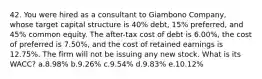 42. You were hired as a consultant to Giambono Company, whose target capital structure is 40% debt, 15% preferred, and 45% common equity. The after-tax cost of debt is 6.00%, the cost of preferred is 7.50%, and the cost of retained earnings is 12.75%. The firm will not be issuing any new stock. What is its WACC? a.8.98% b.9.26% c.9.54% d.9.83% e.10.12%