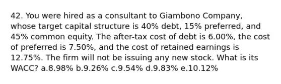 42. You were hired as a consultant to Giambono Company, whose target capital structure is 40% debt, 15% preferred, and 45% common equity. The after-tax cost of debt is 6.00%, the cost of preferred is 7.50%, and the cost of retained earnings is 12.75%. The firm will not be issuing any new stock. What is its WACC? a.8.98% b.9.26% c.9.54% d.9.83% e.10.12%