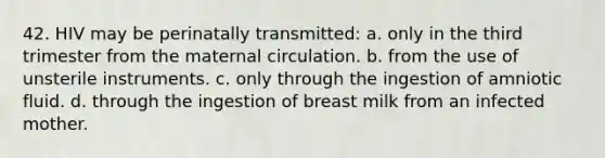 42. HIV may be perinatally transmitted: a. only in the third trimester from the maternal circulation. b. from the use of unsterile instruments. c. only through the ingestion of amniotic fluid. d. through the ingestion of breast milk from an infected mother.