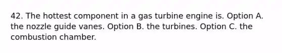 42. The hottest component in a gas turbine engine is. Option A. the nozzle guide vanes. Option B. the turbines. Option C. the combustion chamber.