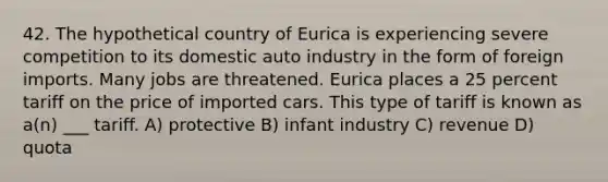 42. The hypothetical country of Eurica is experiencing severe competition to its domestic auto industry in the form of foreign imports. Many jobs are threatened. Eurica places a 25 percent tariff on the price of imported cars. This type of tariff is known as a(n) ___ tariff. A) protective B) infant industry C) revenue D) quota