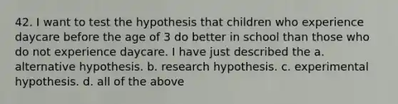 42. I want to test the hypothesis that children who experience daycare before the age of 3 do better in school than those who do not experience daycare. I have just described the a. alternative hypothesis. b. research hypothesis. c. experimental hypothesis. d. all of the above