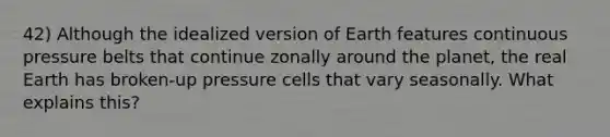 42) Although the idealized version of Earth features continuous pressure belts that continue zonally around the planet, the real Earth has broken-up pressure cells that vary seasonally. What explains this?