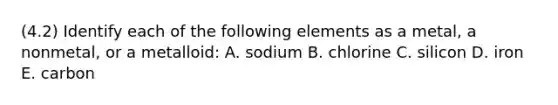 (4.2) Identify each of the following elements as a metal, a nonmetal, or a metalloid: A. sodium B. chlorine C. silicon D. iron E. carbon