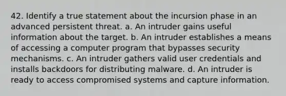 42. Identify a true statement about the incursion phase in an advanced persistent threat. a. An intruder gains useful information about the target. b. An intruder establishes a means of accessing a computer program that bypasses security mechanisms. c. An intruder gathers valid user credentials and installs backdoors for distributing malware. d. An intruder is ready to access compromised systems and capture information.