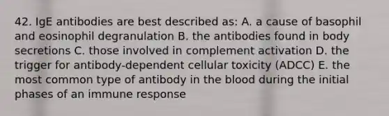 42. IgE antibodies are best described as: A. a cause of basophil and eosinophil degranulation B. the antibodies found in body secretions C. those involved in complement activation D. the trigger for antibody-dependent cellular toxicity (ADCC) E. the most common type of antibody in the blood during the initial phases of an immune response