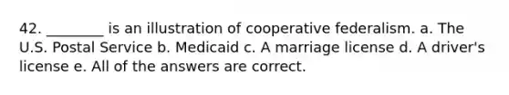 42. ________ is an illustration of cooperative federalism. a. The U.S. Postal Service b. Medicaid c. A marriage license d. A driver's license e. All of the answers are correct.