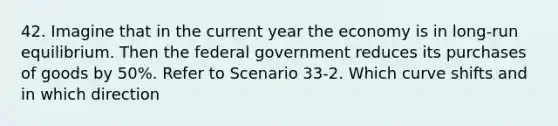 42. Imagine that in the current year the economy is in long-run equilibrium. Then the federal government reduces its purchases of goods by 50%. Refer to Scenario 33-2. Which curve shifts and in which direction