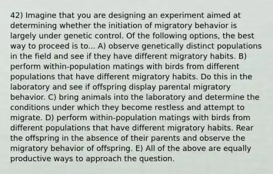 42) Imagine that you are designing an experiment aimed at determining whether the initiation of migratory behavior is largely under genetic control. Of the following options, the best way to proceed is to... A) observe genetically distinct populations in the field and see if they have different migratory habits. B) perform within-population matings with birds from different populations that have different migratory habits. Do this in the laboratory and see if offspring display parental migratory behavior. C) bring animals into the laboratory and determine the conditions under which they become restless and attempt to migrate. D) perform within-population matings with birds from different populations that have different migratory habits. Rear the offspring in the absence of their parents and observe the migratory behavior of offspring. E) All of the above are equally productive ways to approach the question.