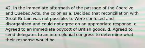 42. In the immediate aftermath of the passage of the Coercive and Quebec Acts, the colonies a. Decided that reconciliation with Great Britain was not possible. b. Were confused and disorganized and could not agree on an appropriate response. c. Agreed to an immediate boycott of British goods. d. Agreed to send delegates to an intercolonial congress to determine what their response would be.