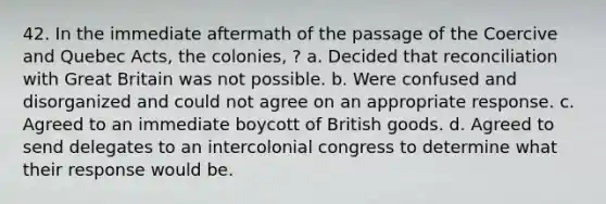 42. In the immediate aftermath of the passage of the Coercive and Quebec Acts, the colonies, ? a. Decided that reconciliation with Great Britain was not possible. b. Were confused and disorganized and could not agree on an appropriate response. c. Agreed to an immediate boycott of British goods. d. Agreed to send delegates to an intercolonial congress to determine what their response would be.