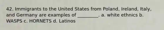 42. Immigrants to the United States from Poland, Ireland, Italy, and Germany are examples of _________. a. white ethnics b. WASPS c. HORNETS d. Latinos