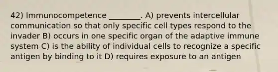 42) Immunocompetence ________. A) prevents intercellular communication so that only specific cell types respond to the invader B) occurs in one specific organ of the adaptive immune system C) is the ability of individual cells to recognize a specific antigen by binding to it D) requires exposure to an antigen