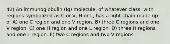 42) An immunoglobulin (Ig) molecule, of whatever class, with regions symbolized as C or V, H or L, has a light chain made up of A) one C region and one V region. B) three C regions and one V region. C) one H region and one L region. D) three H regions and one L region. E) two C regions and two V regions.