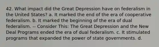 42. What impact did the Great Depression have on federalism in the United States? a. It marked the end of the era of cooperative federalism. b. It marked the beginning of the era of dual federalism. -- Consider This: The Great Depression and the New Deal Programs ended the era of dual federalism. c. It stimulated programs that expanded the power of state governments. d.