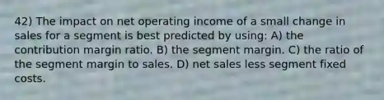 42) The impact on net operating income of a small change in sales for a segment is best predicted by using: A) the contribution margin ratio. B) the segment margin. C) the ratio of the segment margin to sales. D) <a href='https://www.questionai.com/knowledge/ksNDOTmr42-net-sales' class='anchor-knowledge'>net sales</a> less segment fixed costs.