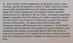 42. What impact did the redefinition of education have on the strategic position of teachers' unions? a. None. Teachers unions successfully blocked efforts to shift federal education policy away from inputs (resources) and towards outputs (student achievement). b. Significant. By the 1990s, education researches began to establish that the quality of a child's classroom teacher was the single most important school-level variable influencing student achievement. This gave policy alternatives that addressed teacher effectiveness more credence. c. It resulted in a political context that was less conducive to their influence and weakened their ability to persuade Democratic Party elites to support their position. d. It caused all teachers unions to become part of the Republican Party's coalitions e. Both a and d. f. Both b and c