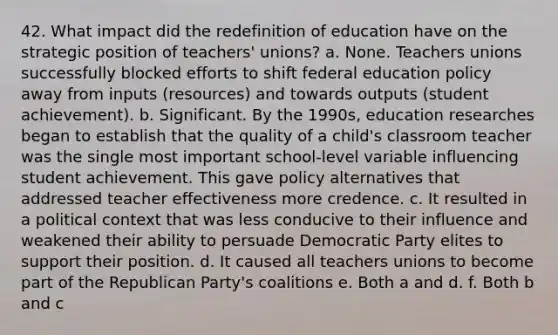 42. What impact did the redefinition of education have on the strategic position of teachers' unions? a. None. Teachers unions successfully blocked efforts to shift federal education policy away from inputs (resources) and towards outputs (student achievement). b. Significant. By the 1990s, education researches began to establish that the quality of a child's classroom teacher was the single most important school-level variable influencing student achievement. This gave policy alternatives that addressed teacher effectiveness more credence. c. It resulted in a political context that was less conducive to their influence and weakened their ability to persuade Democratic Party elites to support their position. d. It caused all teachers unions to become part of the Republican Party's coalitions e. Both a and d. f. Both b and c