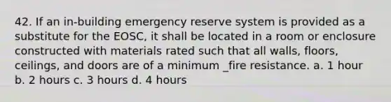 42. If an in-building emergency reserve system is provided as a substitute for the EOSC, it shall be located in a room or enclosure constructed with materials rated such that all walls, floors, ceilings, and doors are of a minimum _fire resistance. a. 1 hour b. 2 hours c. 3 hours d. 4 hours