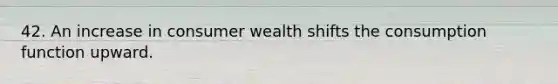 42. An increase in consumer wealth shifts the consumption function upward.