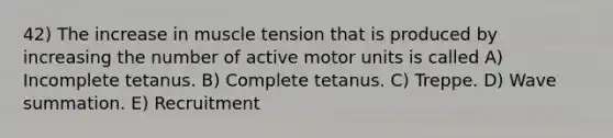 42) The increase in muscle tension that is produced by increasing the number of active motor units is called A) Incomplete tetanus. B) Complete tetanus. C) Treppe. D) Wave summation. E) Recruitment