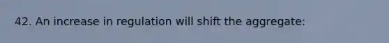 42. An increase in regulation will shift the aggregate: