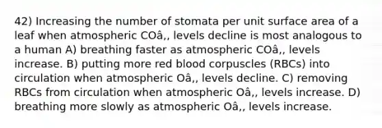 42) Increasing the number of stomata per unit <a href='https://www.questionai.com/knowledge/kEtsSAPENL-surface-area' class='anchor-knowledge'>surface area</a> of a leaf when atmospheric COâ‚‚ levels decline is most analogous to a human A) breathing faster as atmospheric COâ‚‚ levels increase. B) putting more red blood corpuscles (RBCs) into circulation when atmospheric Oâ‚‚ levels decline. C) removing RBCs from circulation when atmospheric Oâ‚‚ levels increase. D) breathing more slowly as atmospheric Oâ‚‚ levels increase.