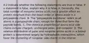 4-2 Indicate whether the following statements are true or false. If a statement is false, explain why it is false. A. Generally, the total number of nonpolar amino acids has a greater effect on protein structure than the exact order of amino acids in a polypeptide chain. B. The "polypeptide backbone" refers to all atoms in a polypeptide chain, except for those that form the peptide bonds. C. The chemical properties of amino acid side chains include charged, uncharged polar, and nonpolar. D. The relative distribution of polar and nonpolar amino acids in a folded protein is determined largely by hydrophobic interactions, which favor the clustering of nonpolar side chains in the interior.