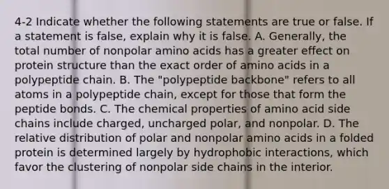 4-2 Indicate whether the following statements are true or false. If a statement is false, explain why it is false. A. Generally, the total number of nonpolar amino acids has a greater effect on protein structure than the exact order of amino acids in a polypeptide chain. B. The "polypeptide backbone" refers to all atoms in a polypeptide chain, except for those that form the peptide bonds. C. The chemical properties of amino acid side chains include charged, uncharged polar, and nonpolar. D. The relative distribution of polar and nonpolar amino acids in a folded protein is determined largely by hydrophobic interactions, which favor the clustering of nonpolar side chains in the interior.