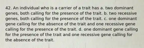 42. An individual who is a carrier of a trait has a. two dominant genes, both calling for the presence of the trait. b. two recessive genes, both calling for the presence of the trait. c. one dominant gene calling for the absence of the trait and one recessive gene calling for the presence of the trait. d. one dominant gene calling for the presence of the trait and one recessive gene calling for the absence of the trait.