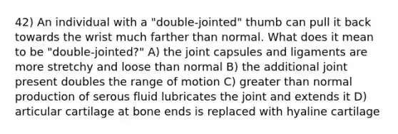 42) An individual with a "double-jointed" thumb can pull it back towards the wrist much farther than normal. What does it mean to be "double-jointed?" A) ​the joint capsules and ligaments are more stretchy and loose than normal B) the additional joint present doubles the range of motion C) greater than normal production of serous fluid lubricates the joint and extends it D) articular cartilage at bone ends is replaced with hyaline cartilage