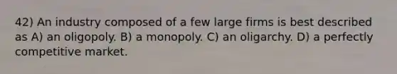 42) An industry composed of a few large firms is best described as A) an oligopoly. B) a monopoly. C) an oligarchy. D) a perfectly competitive market.