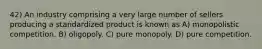 42) An industry comprising a very large number of sellers producing a standardized product is known as A) monopolistic competition. B) oligopoly. C) pure monopoly. D) pure competition.