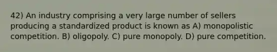 42) An industry comprising a very large number of sellers producing a standardized product is known as A) monopolistic competition. B) oligopoly. C) pure monopoly. D) pure competition.