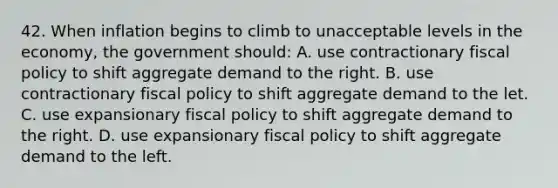 42. When inflation begins to climb to unacceptable levels in the economy, the government should: A. use contractionary fiscal policy to shift aggregate demand to the right. B. use contractionary fiscal policy to shift aggregate demand to the let. C. use expansionary fiscal policy to shift aggregate demand to the right. D. use expansionary fiscal policy to shift aggregate demand to the left.