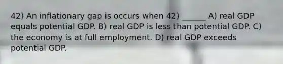 42) An inflationary gap is occurs when 42) ______ A) real GDP equals potential GDP. B) real GDP is less than potential GDP. C) the economy is at full employment. D) real GDP exceeds potential GDP.