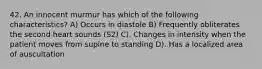 42. An innocent murmur has which of the following characteristics? A) Occurs in diastole B) Frequently obliterates the second heart sounds (S2) C). Changes in intensity when the patient moves from supine to standing D). Has a localized area of auscultation