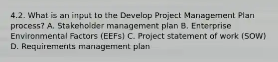 4.2. What is an input to the Develop Project Management Plan process? A. Stakeholder management plan B. Enterprise Environmental Factors (EEFs) C. Project statement of work (SOW) D. Requirements management plan