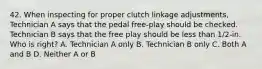 42. When inspecting for proper clutch linkage adjustments, Technician A says that the pedal free-play should be checked. Technician B says that the free play should be less than 1/2-in. Who is right? A. Technician A only B. Technician B only C. Both A and B D. Neither A or B