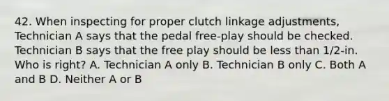 42. When inspecting for proper clutch linkage adjustments, Technician A says that the pedal free-play should be checked. Technician B says that the free play should be less than 1/2-in. Who is right? A. Technician A only B. Technician B only C. Both A and B D. Neither A or B