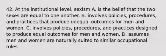 42. At the institutional level, sexism A. is the belief that the two sexes are equal to one another. B. involves policies, procedures, and practices that produce unequal outcomes for men and women. C. involves policies, procedures, and practices designed to produce equal outcomes for men and women. D. assumes men and women are naturally suited to similar occupational roles.