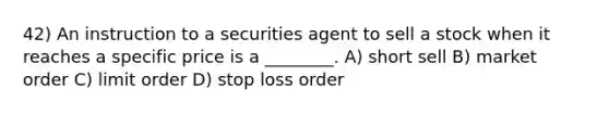 42) An instruction to a securities agent to sell a stock when it reaches a specific price is a ________. A) short sell B) market order C) limit order D) stop loss order