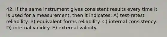 42. If the same instrument gives consistent results every time it is used for a measurement, then it indicates: A) test-retest reliability. B) equivalent-forms reliability. C) internal consistency. D) internal validity. E) external validity.