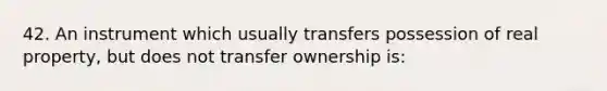 42. An instrument which usually transfers possession of real property, but does not transfer ownership is: