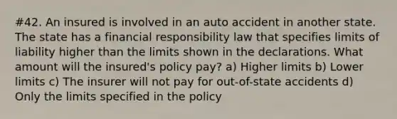 #42. An insured is involved in an auto accident in another state. The state has a financial responsibility law that specifies limits of liability higher than the limits shown in the declarations. What amount will the insured's policy pay? a) Higher limits b) Lower limits c) The insurer will not pay for out-of-state accidents d) Only the limits specified in the policy