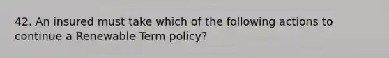 42. An insured must take which of the following actions to continue a Renewable Term policy?