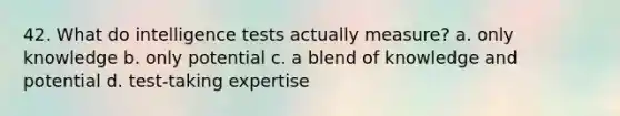 42. What do intelligence tests actually measure? a. only knowledge b. only potential c. a blend of knowledge and potential d. test-taking expertise