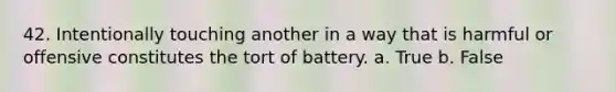 42. Intentionally touching another in a way that is harmful or offensive constitutes the tort of battery. a. True b. False