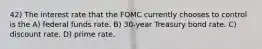 42) The interest rate that the FOMC currently chooses to control is the A) federal funds rate. B) 30-year Treasury bond rate. C) discount rate. D) prime rate.