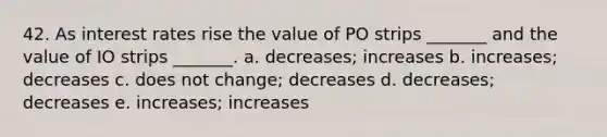 42. As interest rates rise the value of PO strips _______ and the value of IO strips _______. a. decreases; increases b. increases; decreases c. does not change; decreases d. decreases; decreases e. increases; increases